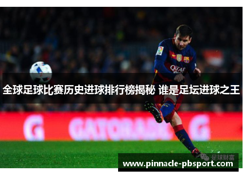 全球足球比赛历史进球排行榜揭秘 谁是足坛进球之王